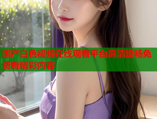 国产白色视频在线观看平台高清流畅免费看精彩内容