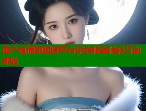 国产直播短视频平台带你畅享精彩互动体验