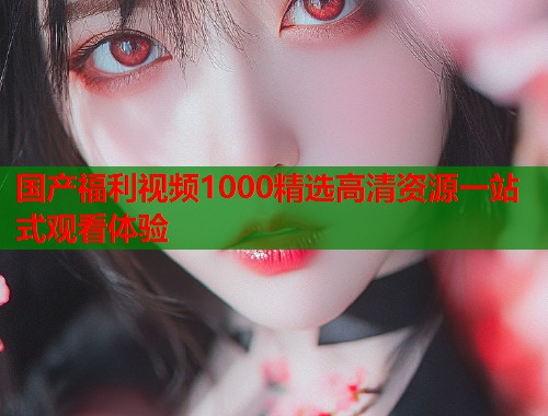 国产福利视频1000精选高清资源一站式观看体验