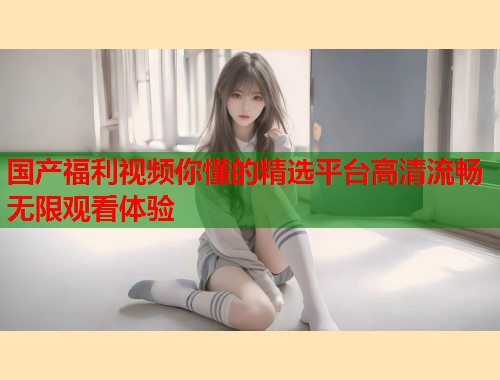 国产福利视频你懂的精选平台高清流畅无限观看体验