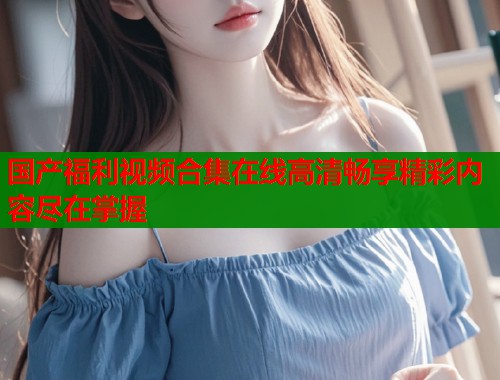 国产福利视频合集在线高清畅享精彩内容尽在掌握