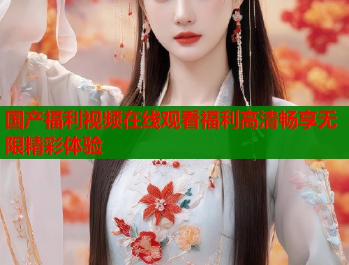 国产福利视频在线观看福利高清畅享无限精彩体验