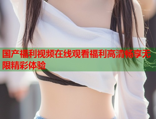 国产福利视频在线观看福利高清畅享无限精彩体验