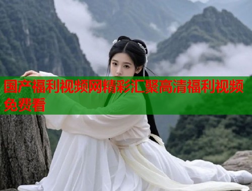 国产福利视频网精彩汇聚高清福利视频免费看
