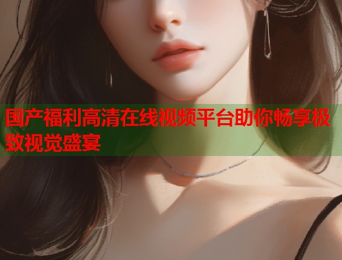 国产福利高清在线视频平台助你畅享极致视觉盛宴