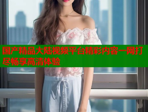 国产精品大陆视频平台精彩内容一网打尽畅享高清体验
