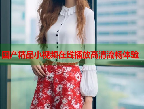 国产精品小视频在线播放高清流畅体验