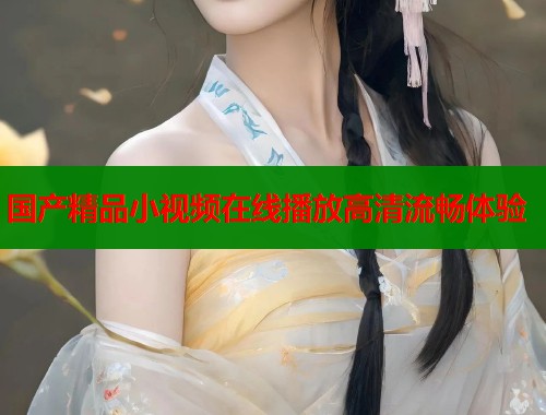 国产精品小视频在线播放高清流畅体验