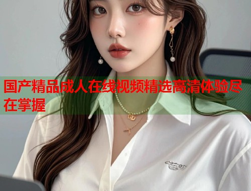 国产精品成人在线视频精选高清体验尽在掌握
