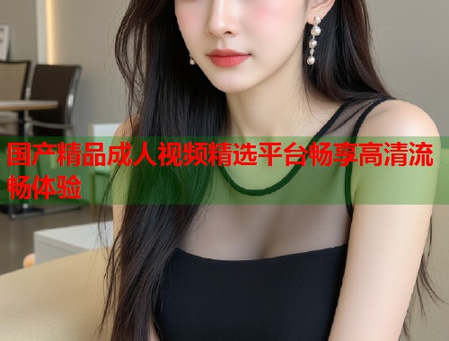 国产精品成人视频精选平台畅享高清流畅体验