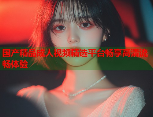 国产精品成人视频精选平台畅享高清流畅体验
