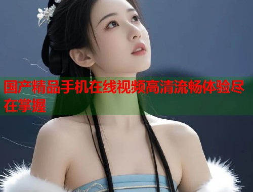 国产精品手机在线视频高清流畅体验尽在掌握