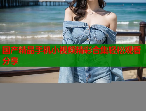 国产精品手机小视频精彩合集轻松观看分享