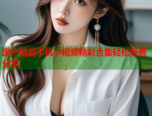 国产精品手机小视频精彩合集轻松观看分享