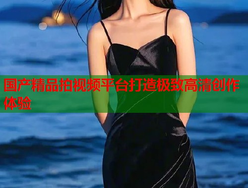 国产精品拍视频平台打造极致高清创作体验