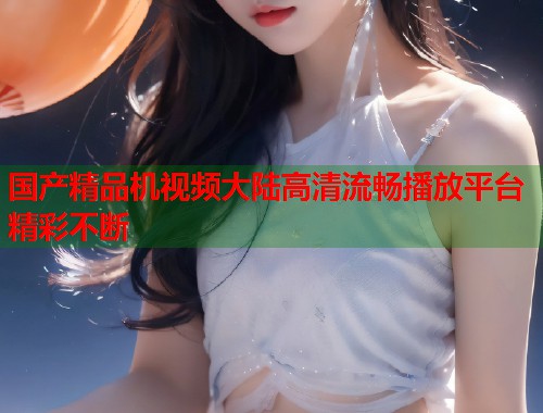 国产精品机视频大陆高清流畅播放平台精彩不断