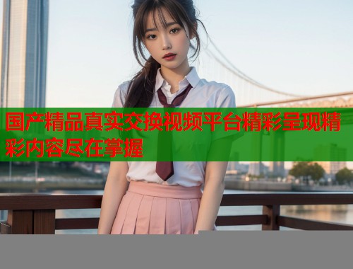 国产精品真实交换视频平台精彩呈现精彩内容尽在掌握