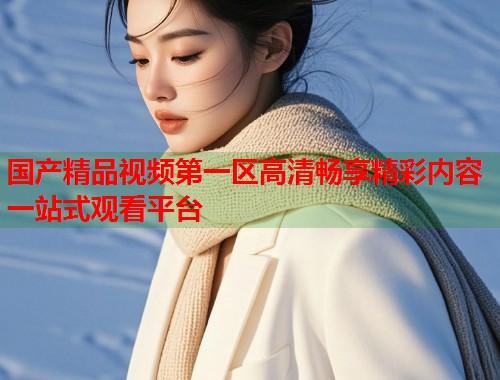 国产精品视频第一区高清畅享精彩内容一站式观看平台