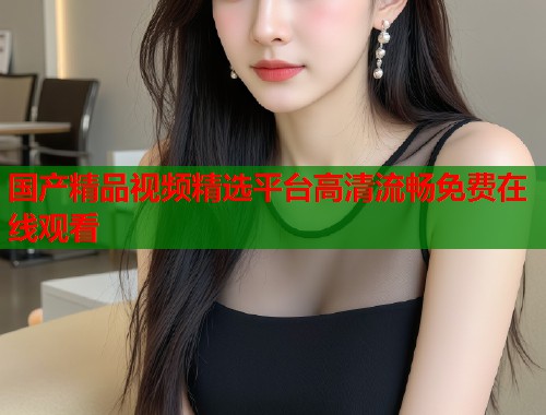 国产精品视频精选平台高清流畅免费在线观看