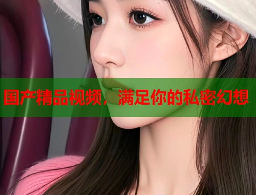 国产精品视频，满足你的私密幻想