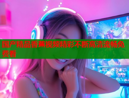 国产精品香蕉视频精彩不断高清流畅免费看
