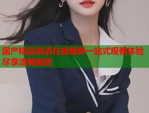 国产精品高清在线视频一站式观看体验尽享流畅画质