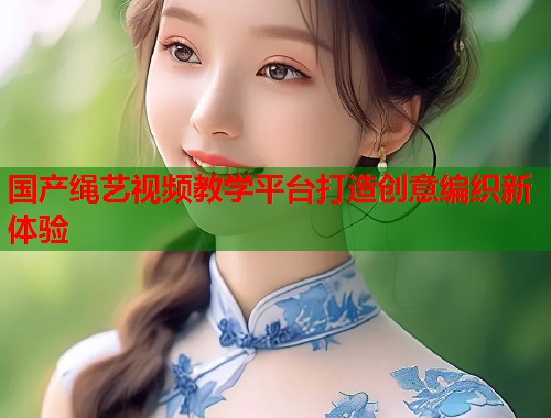 国产绳艺视频教学平台打造创意编织新体验