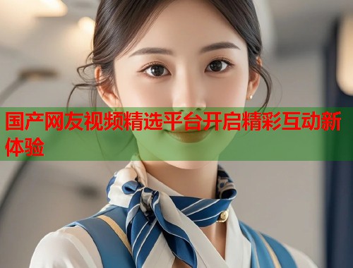国产网友视频精选平台开启精彩互动新体验