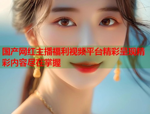 国产网红主播福利视频平台精彩呈现精彩内容尽在掌握