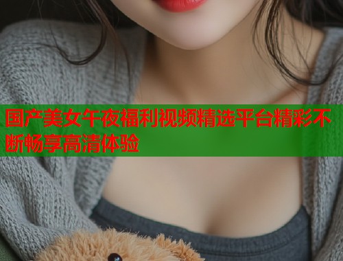 国产美女午夜福利视频精选平台精彩不断畅享高清体验