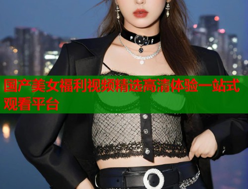 国产美女福利视频精选高清体验一站式观看平台