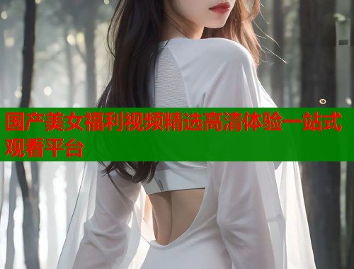 国产美女福利视频精选高清体验一站式观看平台