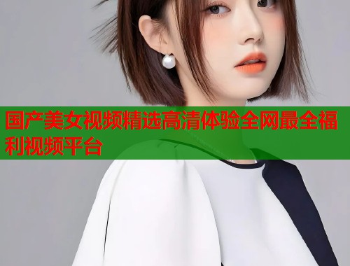 国产美女视频精选高清体验全网最全福利视频平台
