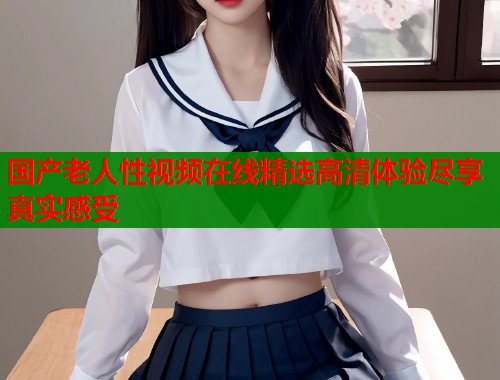 国产老人性视频在线精选高清体验尽享真实感受