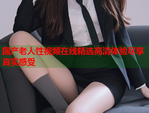 国产老人性视频在线精选高清体验尽享真实感受