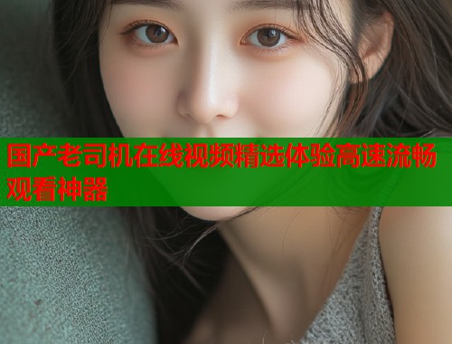 国产老司机在线视频精选体验高速流畅观看神器