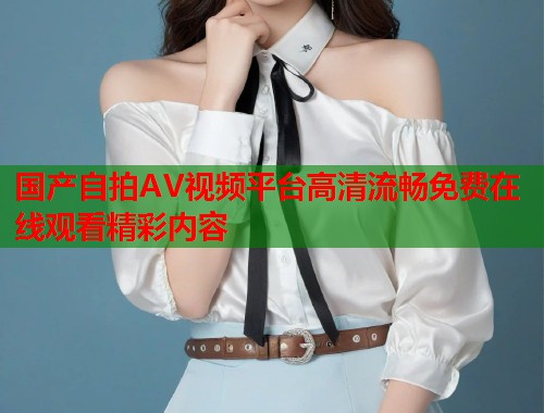 国产自拍AV视频平台高清流畅免费在线观看精彩内容