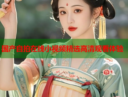 国产自拍在线小视频精选高清观看体验
