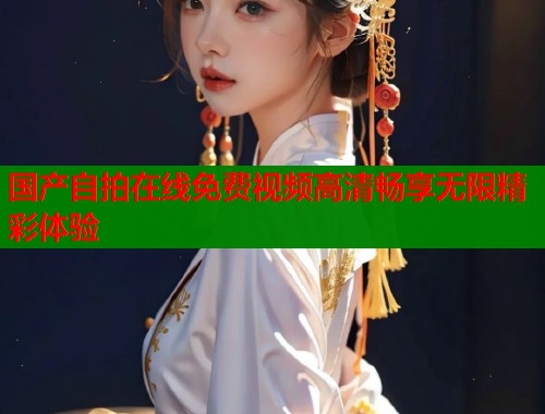 国产自拍在线免费视频高清畅享无限精彩体验