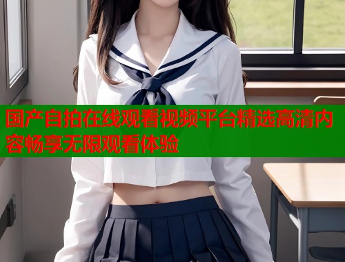 国产自拍在线观看视频平台精选高清内容畅享无限观看体验