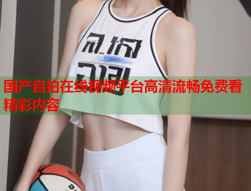 国产自拍在线视频平台高清流畅免费看精彩内容