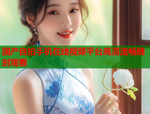 国产自拍手机在线视频平台高清流畅随时观看