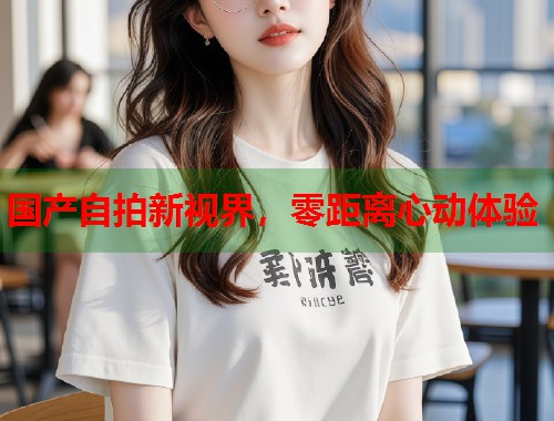 国产自拍新视界，零距离心动体验