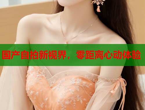 国产自拍新视界，零距离心动体验