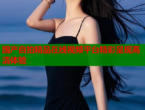 国产自拍精品在线视频平台精彩呈现高清体验
