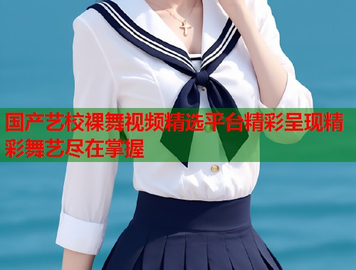 国产艺校裸舞视频精选平台精彩呈现精彩舞艺尽在掌握