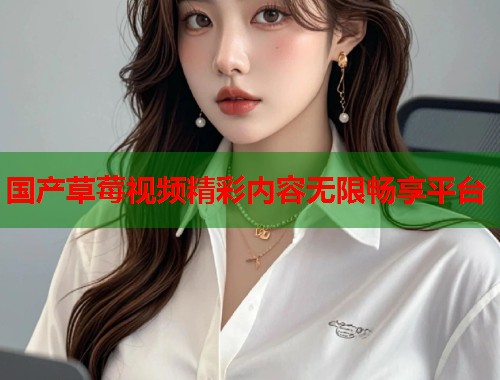 国产草莓视频精彩内容无限畅享平台