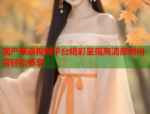 国产草逼视频平台精彩呈现高清原创内容轻松畅享