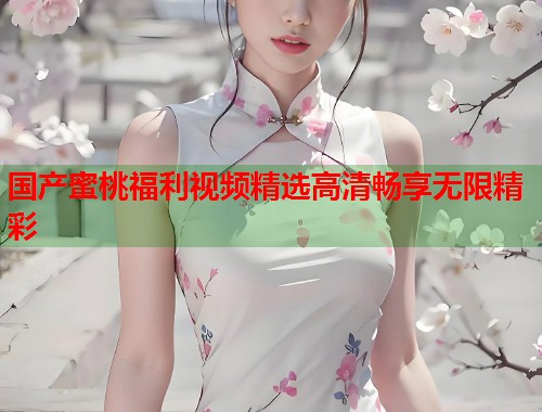 国产蜜桃福利视频精选高清畅享无限精彩