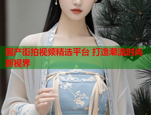 国产街拍视频精选平台 打造潮流时尚新视界